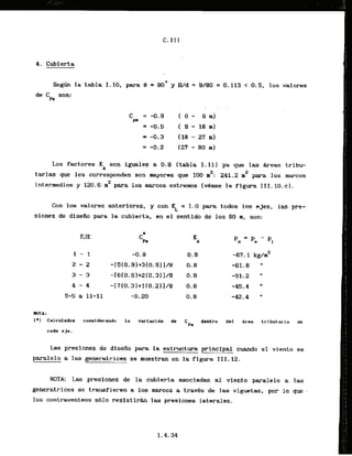 4. Cubierta
Se* la tabla 1-10, para B = 90' y Wd = 9/80 = 0.113 < 0 . 5 , 10s valores
de Ck san:
Los factores KA son iguales a 0 . 8 (tabla I . 111 ya que las Areas tribu-
2 2
tarlas que les corresponden son mayores que I00 m : 241.2 in para los raarcos
. .
2
intermedios y 120.6 n para 10s marcos extremos [vbase la figura I I I . 10.c).
Con 10s valores anteriores, y con K = 1.0 para todos 10s ejes, las pre-
L
siones de diseiio para l
a cubierta, en el sentido de 10s 80 m, son:
EJE
ROTA :
(*I Calculados considerando la varlacldn dc
=P*
dentro dal Area trlbutaria de
cada cje.
L a s presianes de disefio para la estructura principal cuando el viento es
paralelo a las generatrices se.muestranen la figura 111.12.
NOTA: Las presiones de la; cubierta asoctadas a1 viento paralelo a las
generatrices se transfieren a 10s marcos a trads de las viguetas, por lo que -
10s contraventeos s610 resistirh las presiones latarales.
 