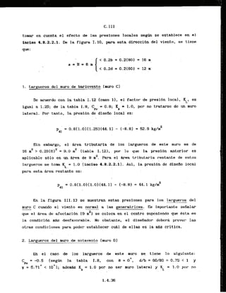 C.111
tomar en cuenta el efecto de las presiones locales s e g a se establece en el
inciso 4.8.2.2.1. De la figura I. 10, para esta direccl6n del viento, se tiene
que:
1. Largueros de1 muro de barlovento Imuro C1
De acuerdo con la tabla 1.12 I-caso 11, el factor de presibn local, KL, es
lgual a 1.25; de la tabla 1.8, CI' = 0.8; K
i = 1.0, por no tratarse de un muro
P e
lateral, Por tanto, l
a pksi6n de disefio local es:
Sin embargo, el &rea tributaria de 10s largueros de este muro es de
16 m2 > 0.25(612 = 9.0 rn2 (tabla I. 121, por la que la presi6n anterior es
aplicable sblo en un &ea de 9 laz. Para el *
a tributaria restante de estos
.. . .
largueros se t o m K = 1.0 (inciso 4-8.2.2.1). Asi, la presi6n de diseAo local
L :
para esta Area restante es:
= 0.8(1.01(1.01[44.1) - 1-8.8) = 44.1 k g h 2
En la figura 111.13 se rnuestran estas .presiones para 10s largueros del
muro C cuando el viento es normal a las generatrices. Els importante seklar
que el kea de afectacibn (9 rn2) se coloca en el centro suponiendo que Bsta es
la condicidn & desfavorable. No obstmte, el disefiador deberi prever las
otras condiciones para poder establecer cuAl de ellas es la M s critica.
. .
2. Largueros del muro de sotavento (muro Dl
En el caso de 10s largueros ,de , este . muro , se. . tiene. lo slguiente:
C = -0.5 Isegfin la tabla 1.8, con 9 = oO, d h = 60180 = 0.75 < 1 y
Pe
r = 5.71~
< 1 0 ~ 1 ;
adem* KA = i . 0 por no ser ~I.&olateral y 5 = 1.0 por no
. .
 