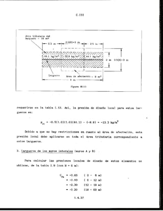Arca trllularia del
larguero = 16 mz
Figura 111.1:3
requerirse en la tabla I. 12. Asi, la presi6n ds.diseiio local para estos lar-
gueros es:
Dcbido a que no hay restricciones en cuanto al Area de d e c t a c i b n , esta
presibn local debe aplicarse en toda el k e a tributarla correspondiente a
estos largueros.
3. Largueros de 10s muros laterales (muros A y Bl
Para calcular las presiones locales de disefio de estos elementos se
obtiene, de la tabla 1 . 9 (con H = 6 m):
 