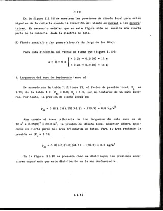 En la figura 111.15 se muestran las presiones de disefio local para estas
viguetas de la cubierta cuando la direccibn del viento es normal a las genera-
trices. Es necesario seiialar que en esta figura sblo se nuestra una cuarta
parte de la cubierta, dada la simetrla de Bsta.
B) Viento paralelo a las generatrices (a lo largo de los 80~11-
Para esta direcci6n del viento se tkene que [figura 1.10):
1. Largueros del muro de barlovento (muro A)
De acuerdo con la tabla 1.12 [caso 11. el factor de presihn local, KL, es
1.25; de la tabla 1.8, C = 0.8; K = 1.0, por no tratarse de un muro late-
Pe A
ral. Por tanto, la presibn de disefio local es:
A
m cuando el *
a tributaria da 10s largueros de este muro es de
2
12 m2 5 0.25(91a = 20.3 n , la presi6n de diseiio local anterior deberd. apli-
carse en cierta parte del b e a trlbutaria de bstos. Para el &rea restante la
presibn es (KL = 1.0):
En la figura 111.16 se presenta c6mo se distribuyen las presiones ante-
riores suponiendo.que esta dist~ibucibnes la mhs desfavorable.
 