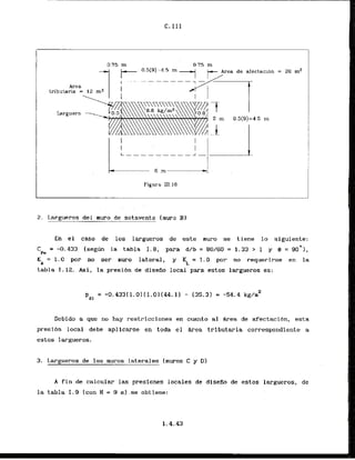 C*111
0 7 5 m 0 7 5 rn
ctaclon = 20 m2
Area
tributaria = 12
Larguera
2 m 0.5(9)=45 i n 1
I
i
I
Figura 111.16
2. Largueros del muro de sotavento [rnuro 3)
En el caso de 10s largueros de este muro se tiene lo siguiente:
C = -0.433 Isegcin la tabla 1 . 8 , para d/b= 8 W 6 0 = 1.33 > 1 y 9 = 9 0 ~ 1 ,
Pe
K = 1
.
0 por no ser muro lateral, y KL = 1.0 por no requerirse en la
b
tabla 1-12.. Asi, la presibn de disefio local para estos largueros es:
Debido a que no hay restricciones en cuanto a1 h-ea de afectacibn, esta
presi6n local debe aplicarsc en toda el h-ea tributaria correspondiente a
estos largueros.
3. Lwgueros.de 10s muros laterales (muros C y Dl
A fin de calcuhr.las presiones locales de discAo de cstos largueros, de
la tabla 1.9 (con H = 9
. m ) . . s e obtiene:
 