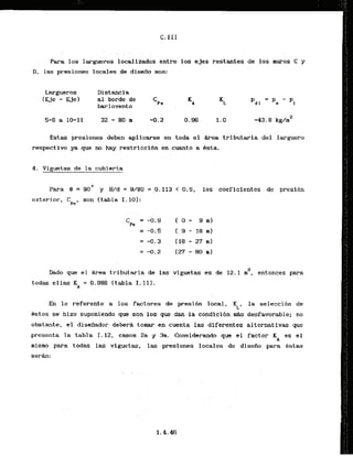 . .
Para 10s largueros localizados entre. 10s ejes restantes de 10s muros C y
D, las presiones locales de diseiia son:
Largueros
( E j e - Ejel
Diskancia
a1 borde de
barlovento
Estas presiones deben aplicarse en toda el hrea tributaria del larguero
respective ya que no hay restricci6n en cuanto a 6sta.
4 . Vinuetas de la cubierta
Para 8 = 90' y W d = 9/80 = ,0.113 < 0.5. l o r coeficientes de presibn
exterior, C son (tabla I . 10):
~ e '
C = -0.9 1 O - 3 m)
Pe
=,+.!I
[ , 9
- 18 m)
=-0.3 I18-271111
=-0.2 (27-801111
Dado que el b e a tributaria de las viguetas es de 12.1 2, entonces para
todas ellas K = 0.986 (tabla I . 111.
A
En lo referente a 10s factores de presibn local,
KL,
la seleccidn de
'Bstos se hizo suponiendo que son 10s que d m la condici6n d s desfavorable; no
obstante, el dissiiador debera tomar en cuenta las diferentes alternativas que
presenta la tabla 1.12, casos 2a y 3a. Considerando que el factor K es el
A
misrno para todas las viguetas, las presiones locales de diseiio para Bstas
serh:
 