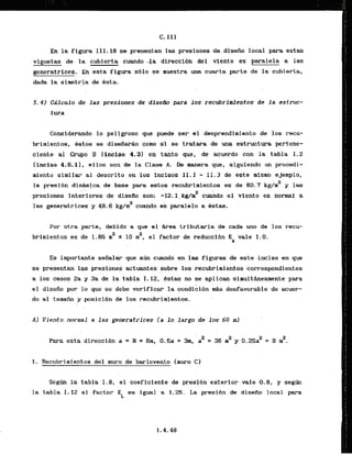 En la figura 111.18 ss presentan las presiones de.disefio local para estas
v i g u e t ~de la cubierta cuando-la direccidn del viento es paralela a las
generatrices. E
n esta figura s61o se rnhestra una cuarta parte de la cubierta,
dada l
a sirnetria de Bsta.
5.4) CAlculo.de.las presiones de disefao para los recubrfaentos de la estruc-
tura
Considerando lo peligroso que puede ser el desprendimiento de 10s recu-
brirnientos, Bstos se d i s e f i w h como ST se tratara de una estructura pertene-
ciente a1 Grupd B [inciso 4.3) en tanto que, de acuerdo con la tabla 1.2
(inciso 4.6.-11, ellos son de la Clase.A. Ile Wera que, siguiendo un procedi-
miento similar a1 descrito ,en10s incisos 11.1 - 11.3 de tste mism tjemplo,
la presidn dinh!ca de base para astos lacubrinfsntos es de 60.7 k
& y las
...
presiones interiares de disek son: -12.1, kg/rn2 c u i d o el viento es normal a
2
las generatrices y 48.6 kg/m cuando ek paralelo a Bstas.
Por otra parte, debida a que el &rea trlbutarJa de cada uno de las recu-
brirnientos es 'de 1.86 nZ s 10 rn2, el factor de reduccibn K vale 1.0.
A
Es importante sefialai- que aim cu.ando en las figuras de este inciso en que
se presentan 13s presiones a c t u a t e s sobre 10s mcubrimientos correspondientes
a los casos 2a y 3a de la tabla I. 12, Cstas no se aplican simulthearnente para
el disefio por lo que se debe verlficar la condicihn mAs desfavorable de acuer-
do a1 tamaiio ~ l ;
posicibn de los recubrimientos.
A) Viento.mrmal a las generatrices i a 10 largo de 10s 60 m l
2
Para esta direccih a = H = 6rn. 0.5a = 3m, aZ = 36 m2 y 0.25a2 = 9 m .
1. Recubririentos del muro de barlovento (muro C)
Segth. la tabla 1.8, e l coeficiente de presi6n exterior vale 0.8, y s e g h
la tabla I . 12 e l factor K es igual a 1.25. La presibn de.disefio. local para
L
 