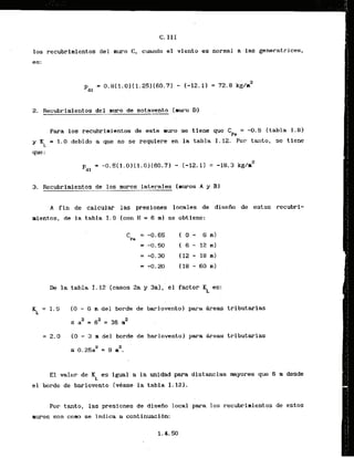C. 111
10s recubrimientos del muro C, cuando el viento es normal a las generatrices,
es:
2. Recubrimientos del muro de sotavento (aura Dl
Para 10s recubrimientos de este llruro se tiene que C = -0.5 {tabla 1 - 8 1
Pa
y KL = 1.0 debido a que no se requlere en la tabla I . 12. Por tanto, se tiene
que:
3. Recubrinientos de 10s mums laterales [mwos A y 81
. .
.
A f i n de calcular las presionss locales de diseiio de estos recubrl-
aientos, de la tabla 1.9 [con H = 6 . m ) se obtiene:
De la tabla 1-12 (casos 2a y 3a), el factor KL es:
[ O - 6 m del b r d e de barlovento) para & r e w tributarias
5 a2 = 62 = 36 n2
= 2 . 0 - (0 - 3 m del borde de barlovento) para Breas tributarias
2
s 0.25a2 = 9 m .
El valor de KL es igual a la unldad para dlstancias mayores que 6 rn desde
el h r d e de barlovento [vCase la tabla I. 12).
Por tanto, las presiones de diseiio local para 10s recubrimientos de estos
muros son coma se indica a continuacibn:
 
