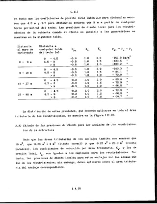 en tanto que 10s coeficientes de preslbn local valen 2 . 0 para distancias meno-
res que 4.5 m y 1.5 para distancias menores que 9 m a partir de cualquier
borde perinetral del tecb. Las presiones de diseiio local para los recubri-
mientos de la cubierta cumdo el viento es paralelo a las generatrices se
muestran en la siguiente tabla.
L
a distribucibn de estas presiones, que deberh aplicarse en toda el Area
tributaria de 10s recubrimientos, se muestra en la figura 111.20.
5 . 5 ) Cdlculo de las presiones de diseiro para 10s Anclajes de los recubrimie*
tos de la estructura
Dado que las &reas tributarias de 10s anclajes tambibn son menores que
2 2
10 rn , qw 0.25 a = 9 m2 (viento normal) y que 0.25 a2 = 2 0 . 3 2 [viento
paralelo), 10s cocficientes de reduccidn por Area tributaria, KA, y 10s de
presi6n local, , son iguales a 10s empleados para 10s recubrirnientos. Por
tanto, las presiones de diseiio locales para estos anclajes son las rismas p
las de 10s recubrirnientos; sin embargo, deben aplicarse sobre el hrea tributa-
Distancia a
cualquier b o d e
del techo I m l
ria del anclaje correspondiente.
 