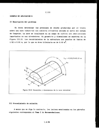 I ] kscripci6n del problem
. . -
Se desea determinar las .presiones.
de disefio producidas por el viento
sobre una nave industrial con cubierta .cilindrica.
ubicada .al norte del estado
de Cmpechi La nave se localf zar8 -en un eampo de culti v o sin ,obstlucciones
importantes en sus alrededoms. Su,geometria y dimensiones se muestran en la
figura 111.21. Los recubrimientos.de la estructura.son .paneles de 1bina de
1.52 x 0.61 rn, por lo que su Area tributaria es de 0.93 m2.
Figura 111.21 Ceornetria y dimensiones de l
a nave industrial
-
-
-
.
.
A
I11 Procedimiento de solucidn
A menos que se diga lo contrario, 10s incisos mencionados en 10s Wrafos
siguientes corresponden a1 Tom I de Reco~lendaciones.
 