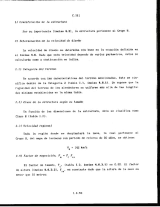 Por su importancia (inciso 4.31, la estructura pertenece a1 Grup B.
2) Determinaclbn de la velocidad de disefio
L
a velocidad de diseiio se deterrnina con base en la ecuaci6n definlda en
el inciso 4.6. Dado que esta velocidad depende de varios par&metros, Pstos se
c a l c u l a r h como a continuacibn se indica.
2.1) Categoria del terreno
De acuerdo con las caracterfsticas del terreno mencionadas, este se cla-
sifica dentro de la Categoria 2 (tabla I . 1, inciso 4.6.11. Se supone que la
rwosidad del termno de 10s alrededores es uniform A s all& ds las longitu-
des minimas establecidas en la rnisma tabla.
2 . 2 ) Clase de l a estructura s e g h su tamafio
En funci6n de las dimensiones de la estructura, Bsta se clasifica como
Clase 0 (tabla 1.2).
2.31 Velocidad regional
Dada la regibn donde se desplantarh la nave, la cual pertenece a1
Grupo B, del mapa de isotacas con period0 de retorno de 50 &as, se obtiene:
2.4) Factor de exposicidn, F = F F
a c rz
El factor de tarnab, Fc, (tabla 1.3, fncisb 4.6.3.1) es 0.95. El factor
de altura (inciso 4-6.3.21, Frz, es constante dado que la altura de la nave es
menor. que 10 metros:
 