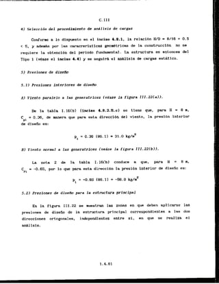 4) Seleccjdn del procedimiento de a d l i s i s de cargas
Conforne a l o dispuesto en el inciso 4.8.1, la relacibn W D = 8/16 = 0.5
< 5, y adeds por las caracreristicas georn6tricas de la construcclbn no se
requiere la obtenci6n del periodo fundamental. La estructura es entonces del
Tipo 1 ( e a s e el inciso 4.4) y se seguira el an&lisis de cargas estAtico.
51 Presiones de diseilo
5 . 1 ) Presiones Interiores de tiisem
Al Viento paralelo a las generatrices lvCase la figura III.22(a)).
De la tabla I.l6(b) (incisa 1.8.2.S.c) se time que, para B = 8 m ,
C = 0.36, de manera que para esta direccidn del viento, la presibn interior
pi
de dlsefio es:
pi = 0.36 (86.1)
= 31.0 kg/n2
BI Viento normal a las generatrices (vedse la figura 111,22(b)l.
La nota 2 de la tabla I.l6(bl conduce a que, para H = 8 m,
=PI
= -0.65, por l o que para esta direccibn la presibn interior de disefio es:
5 . 2 ) Presfanes de disefio para la estructura principal
En la figura 111.22 se mestran las zonas en que deben aplicarse las
presiones de diseiio de la estructura principal correspondlentes a las dos
direcciones ortogonales, independientes entre si, en que se realiza el
d l isis.
 