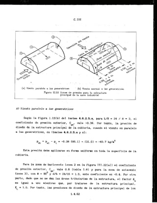( n ) Viento paralelo a Ins generatrices ' (b) Viento normal a las-gensratrlchs
Figura 111.22 Zonas de presibn para la estr-uctura
principal de la nave industrial
A) Viento paralelo a las generatrices
Segh l
a figura I. 13(b) del inefso 4.8.2.S.a, para L/H = 24 / 8 = 3, el
coeflciente de presibn exterior, C vale -0.38. Por tanlo, la presi6n de
... .- ..pe'
disefio de la estructura principal de la cubierta, cuando el vfento es paralelo
a las generatrices, es (incisn 4.8.2.8,a y c ] : .
E s t a presibn debe aplicarse en forma uniforme en toda la superficie de la
cubierta.
Para la zona de barlovento [zona 2 en la figura III.221al) el coeflciente
de presibn exterior, C vale 0 . 8 (tabla 1-81 y para la zona de sotavento
pep
(zana 31, con B = 90' y d/b = 24/16 = 1.5, este coeficlente es -0.4. POP etra
parte, dado que no se dan las Areas tributarias de 'laestructura, el factor 4
es igual a uno mientras que, por tratarse de la estructura principal,
KL = 1.0. Por tanto, las presiones de diseiio de la estructura principal de 10s
 