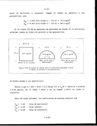 C. 111
muros de barlovento y sotavento, cuando el vlento ss paralelo a 1 s
generatrices, son: . .
En la figura 111.23 se rnuestran las presiones de diseiio de l
a estructura
principal cuando el viento as paralelo
. . a las generatrices.
Muro de la zona 2 . Mum de la zona 3
(Barlovento) (Sotavento)
Figura 111.23 Prcsiones de diseiio para la est.ri~ct.~~ra
principal cuando
el viento es porolelo a las ger~eratrices
BI Viento normal a las generatrices
Debido a que h = H/b = 8/16 = 0.5 (Grupo 11) y L
,
/
4 = (nb/21/4 = k(161/8
= 6.28 metros, de la tabla I . l 6 [ a ) y de la figura I . l 3 [ c ) se tiene l o
siguiente:
Para las zonas extremas, 10s coeficientes de presibn exterior son:
C = 0.40 [zona de barlovento)
PB
C = -0.54 (zona central 1
PC
 