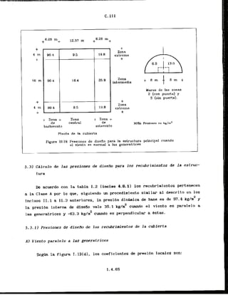 C. I I I
+ Zona +
de
barlovento
Zona
central
+ Zona +
de
sotavcnta
Planta de la cubierta
4-
Zona
extrema
+
Zona
intermedia
+
Zona
extrema
+
Muros de las zonas
2 (con puerta) y
3 (sin puerta).
NOTA: Presiones e n kgjm2
Pigura 111.24 Presiones de disefio la estructura principal cuando
el vient.0 AS normal a les generatrices
5 . 3 ) CAlculo de las presiones de disefIo para 10s recubrimientos de la estruc-
tura
De acuerdo con la tabla 1.2 Iinciso 4.6.1) 10s recubrimientos pertenecen
a la Clase A por Lo que, siguiendo un procedimiento similar a1 descrito en 10s
imisos 11.1 a 11.3 snteriorea, la prssi6n dinhica de base es de 97.4 k g h 2 y
la presi6n interna de dlsefio vale 35.1 kg/inz cuando el viento cs paralelo a
2
las generatrices y -63.3 kg/m cuando es perpendicular a tstas.
5 . 3 . 1 ) Presiones de diseAo de 10s recubrfmientos de l a cubierta
A) Viento paralelo a las generatrices
S e m la figura I. 13(d), 10s coeficientes de presi6n locales son:
 