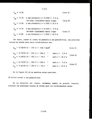C* I I I
C = -0.75 a una distancia x = 0.3(8) = 2.4 m,
PS
variando linealmente hasta llegar
C = -0.44 a una distancia x = 1.5181 = 12.0 rn
PB
C = -0.75 aunadistanciax = 0.3(81 = 2.4 m,
PC
y ~ i a n d olinealmente hasta llegar
4= -0.45 a una distancia x = 1. S(8) = 12.0 m
(zona C)
Por tanto, cuando e
l viento es paralelo a las generatrlces, las presiones
locales de-dlsefio para estas recubrinientos son:
P
,
, = -0.92(97.4) - (35.1) = -124.7 kg&
para x = 12.0 m
para x = 2.4 m
para x = 12.0 m
. .
En la figura 111.25 se muestran estas presiones.
3
) Vieflto normal a l a s generatrices
.En la direcci6n de.1 viento, solarnente cambia. la presidn interior,
entonces las presiones- locales de d.iseiio.para-10s.-.recubr
irientos serh:
 