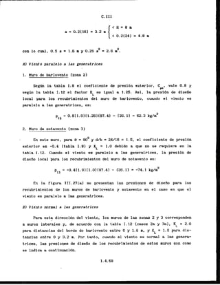a 2
con lo cual, 0.5 a = 1.6 m y 0.25 a = 2.6 m .
Al Vfento paralelo a las generatrices
1. Muro de barlovento [zona 23
Segrln la tabla 1.8 el coeflciente de presibn exterior, C , vale 0 . 8 y
w
s e g h la tabla 1.12 el factor KL 8s lgual a 1.25. Asi. la presibn de disello
local para 10s recubrimientos del muro de barlovento, cumdo el viento es
paralelo a las generatrices, es:
2, M w o de sotavento (zona 3)
En ssta nuro, para e = 90' y d/b = 24/16 = 1.5, el caeficiente de presrbn
exterior es -0.4 (tabla 1.81 y $ = 1.0 debido a que no se requiem en l
a
tabla 1.12. Cuanda el viento es paralelo a las generatrices, la presi6n de
disefio local para 10s recubrimientos del muro de sotavento es:
En l
a figura III.27[al se presentam las presfones de disefio para los
recubrimlentos de 10s muros de barlovento y sotavento en el caso en que el
viento es paralelo a las generatrices.
B) Viento normal a las generatrices
Para esta direccihn del viento, 10s muros de las zonas 2 y 3 corresponden
a muros laterales y , de acuerdo con l
a tabla I. 12 [casos 2a y 3a), Kt = 2.0
para distancias del borde de barlovento entre 0 y 1.6 m, y KL = 1.5 para dis-
tancias entre O y 3.2 m. Por tanto, cuando el viento es normal a las genera-
trices, las presiones de disefio de 10s recubrimientos de estos muros son corn
se indica a continuaci6n.
 