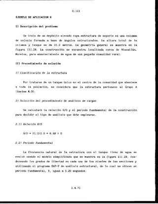 EJEHPLO DE APLfCACION 6
11 Descripcihn del problem
Se trata de un depbsito elevado cuya estructura de soporte es una columna
de celosia formada a base de -10s estructurales. La altura t o t a l de la
columna y tanque es de 21.2 metros. La geometria general se muestra en la
f igura 111.28. La construccibn se encuentra localizada cerca de Miacatlh,
Morelos, para abastecimiento de agua de ma pequeiia comunidad rural.
TI) Procedimiento de solucidn
1 ) Clasificacidn de la estructura
Por tratarse de un tanque h i c o en el centro'de la comunidad que abastece
a toda la pbblacidn, se considera que la estructura pcrtenecc aI Grupo A
(inciso 4.3).
21 Seleccihn d e l procedlmiento de andlisis de cargas
Se calcularA la relaci6n Hm y el perfodo fundamental de la construcci6n
para decidir el tipo de aniillsis que debe emplearse.
2.1) Relacidn HID
IVD = 21.2J2.5 = 8.48 > 5
2.22 Periodo fundamental
La frecuencia -natural de la estructura con e l tanque lleno de agua se
evalub usando el modelo simp1ificado que se muestra en . la figura I I I. 28, can-
densando 10s grados de llbertad en cada uno de 10s niveles de las secciones y
u t i 1izando el programa SAP-V de an&lisis estructwal, de lo cual se obtuvo un
periodo fundamental, T, igual a 1.25 segundos.
 