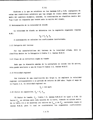 C. I I I
Conforme a lo que se establece en 10s incises 4.5 y 4.9, cualquiera de
estas dos condicinnes establece que las cargas de viento deben obtenerse por
medio de2 m&lislsdfnhico; ainisno, la construccl6n se clasifica dentro del
Tipo 3 por la respuesta que tendrk ante la accibn del viento,
3) DeterminaciSn de la velocidad de diseRo
La velocidad de dlseiio se determina con la expresibn siguiente (ihciao
4-el:
VD = FT Fa VR
A continuacibn se calculan 10s coeficientes involucrados.
Por las caracteristicas del terreno de la localidad citada, bste se
clasifica dentro de la Categoria 2 (tabla I . 1, inciso 4.6.11.
3.21 Clase de l a estructura s
e
* su tamaffo
Dado que la dimensibn m&xirna de la estructura no excede 10s SO metros,
ksta puede asociarse a una de Clase 3 (tabla 1.2, inciso 4.6.11.
3.31 Velocidad regional
Par tratarse de m a construccidn del Grupo A, se empleara la velocldad
regional correspondiente a un period0 de retorno de 200 aiios. S e g h el mapa de
la figura I . 2, la velocidad regional es:
El factor de tamaiio, Fc, (tabla I. 3, inciso 4.6.3.1) eq igual a 0.95. E l
factor F se obtiene para cada seccibn de la torre, tomando su altura media.
I
-
Z
En la tabla I11.2 se musstran 10s valores de Frz y de Fa, calculsdos segh el
inciso 4.6.3; para lo cual se consideraron ' 10s sigui.entes coeficientes:
3.4) Factor de exposfcion, 5 = Fc Fpz
 
