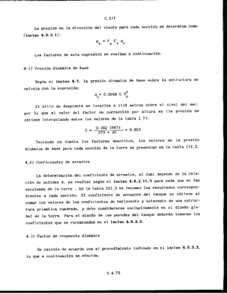 La presf6n en la direccibn del viento para cada seccitm.se deterrnina corn
(inciso 4.9.3.1 I :
P
, = Fg Ca .q.z
Los factores de esta expresfdn se evalIlan a continuacibn.
4.11 Presidn dinarnica de base
Segim el lnciso 4.7, la presi6n d i n h i c a de base sobre la estructura se
calcula con la expresibn:
E l s i t io de desplante se localiza a 1115 metros sobre el nivel del m a r ,
pur lo quc el valor del factor de correcclbn.por alturst es (la presi6n se
obtiene interpolando entre 10s valores de l
a tabla 1.71:
Teniendo en cuenta 10s factores descritos, los valores de la presibn
d i d m i c a de base para cada 'seccibnde la torre se presentan en la tabla I 11.3.
4 . 2 ) Coeficientes de arrastre
La deterrninaci4n'del coeficiente de arrastre, el cual depende de la rela-
ci6n de solidez 8 , se realiz6 seg6n el inciso 4.8.2.11.3 para cada m a de las
secciones de la torre . En la tabla 111.3 se resumen los resultadus correspon-
dientas a cada seccibn. El coeficiente de mrastre del tanque se obtiene a1
sumar los valores de 10s coeficientes de barlovento y sotavento de una estruc-
tura p r i d t i c a cuadrada, y debe considerarse exclusivamente en el disefio glo-
bal de la torre. Para el diseAo de las paredes del tanque debera tomarse 10s
cneficientes que se recomiendan en el inclso 4.8.2.2.
4.3 1 Factor de resptresta dinirnica
Se calcula de acuerdo con el procedimiento indicado en el incisa 4.9.3.3,
lo que a continuaci6n se efecttla.
 
