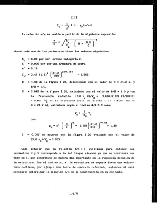 La relacibn trip se evaliia a partir de la siguiente expresibn:
donde cada uno de los p a r h t r o s tiene 10s valores sigufentes:
k = 0.08 por ser terreno Categoria 2,
r
< = 0.005 por ser una armadura de acero,
a
' = 0.18
= 1.08 de la figura .I.20,determinado con el valor de H = 21.2 n, y
b/H = 1.0,
= 0.045 de la figura 1.20, calculado con el valor de b/H = 1.0 y con
la frecuencia reduclda (3.6 ne HI/V;I = 3.618.8) (21.21/[88.6)
= 0.69; Vh es la velocidad media de disefio a la altura k i m a
H = 21.2 ml, calculada segfm el inciao 4.9.3.3 como:
con:
= 0:085 de acuerdo con la figura 1.20 evaluado con el valor de
(3.6nol/Vk = 0.033,
Cabe sefialar cfue la relaci6n b/H = 1 utilizada. para obtener 10s
parametros B y S' corresponde a Is; del tanque elevado y
a que se considera que
kste es el que contribuye .de manera r
n
k importante en la respuesta dinhica de
la estructura. Por el contrario, si la estructura de soporte fuera una estruc-
tura continua, por ejernplo una torre de concreto reforzado, entonces si sera
necesario dsterminar la rslacibn b/B de la :cdnstruccibnen su conjunto.
 