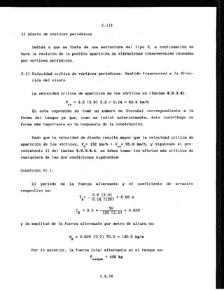 5 ) Efecto de vdrtfces periddicos
Debldo a que se trata de una estructura del tipo 3, a continuaci6n se
ImrB la revisi6n de la posible aparicibn de vibraciones transversales causadas
por vbrtices peribdicos.
5-11 Velocidad critica de vbrtices periddicos. Sentido transversal a la direc-
cidn del viento , .
L
a velocidad critica de aparicf6n de ,109 v6rtices es (inciso 4.9.3.4):
En esta expresl6n se tom4 un n h e r o de Strouhal correspondiente a la
forma del tamque ya que, como se indic6 anteriormente, kste contribuye e n
,forma i'mportmte en la respuesta de la colistrucci6n.
Dado que 1.a velocidad de disefio resulta mayor que la velo~idadcritica de
aparici6n de 10s vbrtices, VH= 132 km/h > V = 65.8 km/h, y siguiendo el pro-
cv
cedimiento I I del inciso 4.9.3.4.b, se deben tomar 10s efectos m8s criticos de
cualquiera de las dos condiciones sigufentes:
E l periodo de la fuerza alternante y el coeficiente de arrastre
respectivqi es:
y la amplitud de la fuerza alternante por metro de altura es:
Por l o anterior, la fuerza total alternante en el tanque es:
Ftanque
= 448 kg
 
