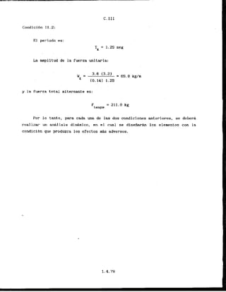 TI;= 1.25 seg
La mplitud de la fuerza unitaria:
y la fuerza total alternante es:
F
tanque
= 211.0 kg
Por lo tamto, para cada m a de las dos condiciones ateriores, se deber6
realizar un mhlisis dinAmico, en el cual se disefiarh 10s elementos con la
condicibn que produrca los efectos mAs adversos.
 