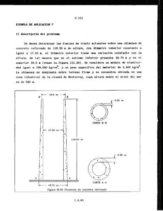 I1 Descrlpci6n del problem
Se desea determinar fuerzas de viento actuantes sobre una chinenea de
concreto reforzado de 118.50 m de altura, con dihetro interior constante e
igual a 17.50 m, el didmetro exterior tiene una variacldn constante con la
altura, de tal manera que en el extremo inferior presenta 18.70 m y en el
superior 18.0 m (vkase l
a figura 111.29). .Se considera un mddulo de elastici-
dad fgual a 158,000 kg/cnP, y un peso especiflco del material de 2,400 kg/m3.
La chimenea se desplanEa sobre terreno firm y se encuentra ubicada en u
n
a
zona industrial de la ciudad de Monterrey, cuya altura sobre el nivel del m
a
r
es de 540 m.
CORTE B-B
CORTE A-A
Figura 111.29 Chimenea de concreto raforzado 1
 