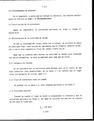 11) Procedimiento de solucibn
En lo'siguiente,. a nenos que se indique l o contrario, 10s lncisos mencio-
nados se refieren al Tom I de Recomendaciones.
1 ) Clasificacion de l a estructura
S e a n su importancia la estructura pertenece al Grupo A tvease el
inciso 4.3).
Ya que la velocidad del vfento varfa con la altura, se dividirh el fuste
en secciones tlpo; cada secci6n se represents con el dihmetro exterior prome-
d i o y con el &rea expuesta a1 flujo del viento [tabla III.4I.
Dado que la ecuacidn para obtener la velocidad de diseflo esta formulada
con varios parhetros, se hark un apartado para cada uno de ellos.
2 , l ) Categoria de terreno
Si se considera que la estructura est& ubicada casi en el centro de una
zona industrial bien desarrollada, de la tabl-a I . 1 se infiere que el lugar
tiene una Categoria de terreno igual a 4.
2.21 Clase de estructura segdn su tamam
De acuerdo con la tabla 1.2, esta chimenea pertenece a la Clase C.
2.3) Velocidad regional
Tomando en cuenta el lugar en donde se desplantark l
a chirnenea y que la
estructura pertenece a1 Crup A, del mapa de isotacas con periodo de retorno
de 200 &as se tiene que:
 