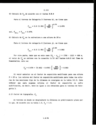 C. I I I
51 CBlculo de Fa de acuerdo con el inciso 4.8.3
Para el tcrreno de Categoria 3 (terreno kJ, se time que:
asi, F = F = 0.878.
m,l a,k
6 ) Cglculo de F' en la estructura a m a altwa de 25 n
.a . ..
Para el terreno de categoria 4 Iterreno j l , se tiene que:
For otra parts, dado que en este caso (X - x ) = (700 - 212) = 488 in,
J !*1
el valor de Fk se obtiene con la ~ u a c i d nic.21 del incis0 4.6.3 del Tom de
Comntarios, esto es:
E l valor anterior es el factor de exposicibn modificado para una altura
Z = 25 m. Los valores del factor de exwsi~l4nmodlf
icado -
a todas las altu-
ras de las secciones tipo de la chfmenea se consignam en la tabla 111.5. Cabe
seAalar que para algunas altwas el factor de exposici6n no sufre
'. . ,
modificacibn, es decir, Bste es igual a 10s obtenidos' para el terreno de Cate-
goria 3.
2.52 Factor de topograffa, FT
El terreno en doride se desplantara la chimenea es prdcticamente plano por
lo que, de acuerdo con la tabla 1.5, F = 1.0,.
T
 