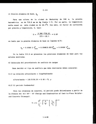 3) Presidn din;imica de base, qZ
Para ma altura de' la .ciudad de Monterrey 'de 538 m, la presidn
barom&trica es de 716.6 mm de Hg [tabla '1.7). Pot- su parte, la tentperatura
0
media ahual en , esta ciudad es de 22.1 C. Con esto, el factor,de correccibn
p r presibn y temperatura,'G, va1.e:-
en tanto que La presibn.didmica de base es (inciso, 4.7):'
En la tabla 111.6 se presentan las presiones dinfrrni'cas de base para las
alturas mostradas.
, .
. . . . . ..
4) Seleccfdn d e l procedimiento d e andlisis de
. cargas
.
Para decidir el tipo de d l i s i s que debe reaiizarse deben conocerse:
4 . 2 ) E l period0 fundamental
Para las chimeneas de concrete, el periada puede determinarse a partir de
la f6mula del A C I 307 - 87 [Design and Construction of Cast-in-Place Reinfor-
ced Concrete Chimneys]:
 