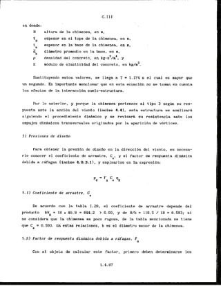 en dbnde:
H a1tura de la chimenea, en m,
tH espesor en el tope de la chimenea, en m,
t espesor en la base 'de la chimenea,:en n,
b
d i h e t r a promedio en la base, en m,
b
2 C
p densidad del concreto, en kg-s /m , y
E rnbdulode elasticidaddel'concieto, en kg/m2.
Sustituyendo estos valores, se llega a T = 1.174 s el cual es mayor que
un segundo. Es importante mencionar que en esta ecuacihn no se toman en cuenta
10s efectos de la interaccibn suelo-estructura.
Por lo anterior, y porque la chimenea pertenece a1 tipo 3 seglin su res-
puesta ante la acci6n del viento (inciso 4.41, esta estructura se analizarh
siguiendo el procedimiento dinhico y se revisarh su resistencia ante 10s
empujes didmicos transversales originados por la aparicibn de vbrtices.
5 ) Presiones de disefb
Para obtener la presibn de disefio en la direccibn del viento, e s necesa-
rio conocer el coeficiente de arrastre, Ca, y el factor de respuesta d i M i c a
debida a rafagas (inciso 4.9.3.11, y emplearlos en la expresihn:
5 . 1 ) Coeficiente de arrastre, Ca
De acuerdo con la tabla 1.28, el coeficiente de arrastre depende del
product0 bV = 1
8 x 46.9 = 844,2 > 6 . 0 0 , y de H/b = 118.5 / 18 = 6.583; si
D
se considera que l
a chimenea es poco rugosa, de la tabla mencionada se tiene
que C = 0.593. En estas relaciones, b es el d i h e t r o menor de la chimenea.
a
5 . 2 ) Factor de respuesta dinamica debida a rafagas, F
4
Con el objeto de calcular este factor, primero deben determinarse 10s
 