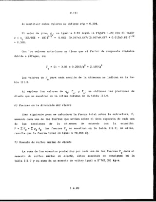 A l sustituir estos valores se obtiene r / ~
= 0.294.
E l valor de pico,
gP*
e s igual a 3.91 segGn la figura I. 20 con el valor
u = n [SElCSE + <B)1''' = 0.852 IO.Dl7xO.087/(O.
017~0.087+ 0.015~0.83)
1'"
0
= 0.326.
Con 10s valor-es anteriores se tiene que el factor de respuesta dinkmica
debi da a rttfagas, es:
Los valores de F para cada seccibn de la chimenea se indican en la ta-
9
h l a 111.6.
A1 emplear 10s valores de 42, Ca, y $, se obtienen las presiones de
disefio que se muestran en la iiltima columna dc la tabla 111.6.
6) Fuerzas en l a direccidn del viento
Corno siguiente paso se calcularh la fuerza total sobre la estructura, F,
sumando cada una de las fuerzas que a c t h n sobre el hrea expuesta de cada una
de las secciones de la chimenea de acuerdo con la ecuacibn:
F = C F = C p A . Las fuerzas F* se muestran en la tabla 111.7; de ellas,
Z z z L
resulta que la fuerza total es igual a 78,856 kg,
7 ) Homento de volteo dximo de djseAo
La suma de 10s momentos producid~spar cada una de las fuerzas F darh el
z
momento de volteo miximu de diseilo, estos momentos se consignam en la
tabla 111.7 y su suma da un mornento de volteo igual a 5'747,051 kg-m.
 