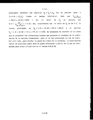 C. I I I
alternante presenta una amp1itud W k = C k b p con un periodo igual a
(vetise el inciso 4.9.3.4. c1. Dado que
= 1 6 8 . 9 x 2 8 . 2 3 = 3 0 7 9 > 50, el valor - de C se calcula con
k
0.2 +
40
= 0.21. Asi, consideramdo que el valor de St es de 0.2, la
'2H/ib2H/3
fuerza alternante es Wk = 0.21 x 18.08 x 143.2 = 543.8 y el periodo
T = 1.8 x 18.08 / (0.2 x 177.3) = 0.918. E n chimeneas de concreto no es com6n
k
qua ss presenten las vibraciones locales que producen
. . . . el fenhew de la ovali-
zacibn de la seccidn transversal, pero si se han presentado en las de acero.
Por otro lado, para disefiar la pared del fuste de la chimenea, la distribucibn
radial de presiones sobre Csta se puede deterrninar a partir de la que se reco-
mienda para silos cilindricos en el inciso 4.8.2.10.
 
