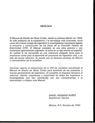 El Manual de Disefio de Obras Cjviles, desde su primera ediciun en 1969,
ha sido produc fo de la experiencia y la tecnologia mas avanzada, tanto
corno del intenso trabajo de ingenieros e invesf/gadoresmexicanos Iigados
a/ pro yecto y consfruccidn de /as obras de la Comisidn Federal de
Electricidad (CFEI. El Manual complefo es una obra enorrne y con
numerusas ap~rtaciones
orighales: la Onica en su tipo escrita en espafiol.
Su calidad lo ha convertido en una referencia obligada tanto para fa
ensefianza como para el desarrollo de proyectos de ingenieria civil, y no
sdlo dei sector elt5ctrico. Su amplio uso en diversos sectores de Mexico
y Latinoamgrica asi lo acreditan.
- . .
Continua vigente el cornpromiso de /a CFE de mantener actualizado el
Manual de Diseiio de Obras Civiles para beneficio de /as presentes y
futuras generaciones de ingenieros. A/ cumplirlo, la ernpresa reconoce el
esfuerzo, talento, experiencia y creatividad de todos /us ingenieros e
investjgadores que han contribuido con sus conocimientus y la
laboriosidad a integrar este Manual.
DANIEL RESEND~Z
NUNEZ
Subdirector T&cnico
 