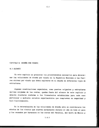 En este capitulo se presentan 10s procedirnientos necesarios para determi-
nar las velocidades de disefio por viento en la Repdblica Mexicana y las fuer-
zas minims por viento que d e b n emplearse en el disefio de diferentes tipos de
estructuras.
Algunas construcciones especiales, corno puentes colgantes y estructuras
marinas alejadas de las costas, quedan fuera del alcance de este capitulo y
deber& disefiarse conforme a 10s lineamientos establecidos para cada. caso
particular o mediante estudfos experimentales que comprueben su seguridad y
buen funcionamiento.
En l
a determlnacibn de las velocidades de dlsef-m sblo se considerwon 10s
efectas de 10s vientos.que ocurren normalmente durante el aiio en todo el pais
y 10s causados por huracanes en las costas del Pacifico, del Golfo de Mxico y
 