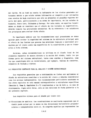 del Caribe. No se tomb en cuenta la influencia de 10s vientos generados por
tornados debido a que existe escasa i'nformacibn a1 respecto y por estirnarlos
como eventos de baja ocurrencia que s61o se presentan en pepueihs regfones del
norte del pals, particularmente y en orden de importancia, en 10s estados de
Coafiuila, Nuevo Le6n, Chihuahua y Durango. Por esta razbn, en aquel las locali-
dades en donde se considere que el efecto de 10s tornados es significative,
d e b e r h tolnarse las provisiones necssarias. En la referencia 1 se establecen
10s principios para evaluar dicho efecto,
Es importante sefialar que l.as recomendaciones aqui presentadas se deben
aplicar para revisar la segurldad del sistema de la estructura principal ante
el efecto de las fuerzas que generan las presiones (empujes o succionesl pro-
ducfdas por el viento sobre las superficies de la construcci6n y que se trans-
mi ten a dicho sistema.
Asimisrno, estas recomendaciones se utilizan en el disefio local de 10s
elementos expuestos de manera directa a l
a acci6n del viento, , tanto 10s que
forman parte del sistema estructural, tales como cuerdas y diagonales, coma
l*qs que constituyen sblo un recubrimiento, par ejemplo, l.hinas de cubiertas,
elkmentos de fachda y vidrios.
4.2 REQUISITOS GENERALES PAM EL ANALISIS Y DISEW ESTRUCTClRALES
. . . .
Los requisitos generales que a continuaciba se listan son apl fcables a1
disefio de estructuras sometidas - a la-accibn del viento y debera considerarse
c o w 10s minimos indispensables. Las recomendaciones particulares asentadas en
10s otras capitulos de este manual ~orrek~ondientes
a estructuras especificas
(Secci6n C, Tern 2, Capftulos 3 a 7)-complementan a las de Gste y , en caso de
discrepancia,,rigen sobre &stas; s6lo si son versiones de fecha posterior a la
del presente capitulo. . .
. .
Los requisitos mininos para el disefio par viento soh:
a].
.Direccione.s,dea d 1isis. Las c6nstruccione.s se anali z a r h suponiendo que el
viento puede actuar p
o
r lo menos en d ~ s
direcciones horizontales perpendi-
cukares e indepindientes ent-re- si:Se eleglrw aqukllas que representen las
 