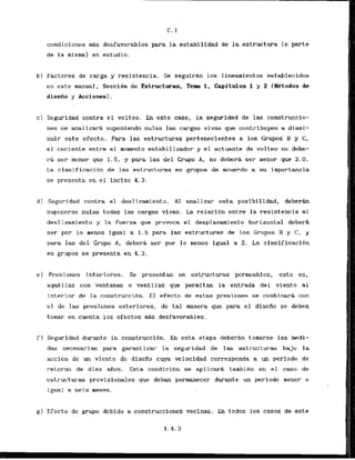condiciones mAs desfavorables para la estabilidad de la estructura (o parte
de la mismal en estudio. . .
b) Factores de carga y resistencia. Se seguirh 10s 1ineaniientos establecidos
en este manual, Seccibn de Estructuras, Term 1, Capitulos 1 y 2 IMtodos de
diseAo y Acciones).
c ) Seguridad contra el volteo. En este caso, la seguridad de las construccio-
nes se analizark suponiendo nulas las cargas vivas que contribuyen a dismi-
nuir este efecto. Para las estructuras perteneclentes a 10s Grupos B y C,
el cociente entre el momento estabilizador y el actuante de volteo no debe-
ra ser menor que 1.5. y para las del Grupo A, no debera ser menor que 2.0.
La clasificacihn de las estructuras en grupos de acuerdo a s u importancia
se presenta en el inciso 4.3.
d) Seguridad contra el deslizamiento. A1 analizar esta posibilidad, deberk
suponerse nulas todas las cargas~vfvas.
La relacibn entre la resistencia a1
deslizamiento y la fuer-za que provoca el desplazamiento horizontal deberL
ser por lo menos lgual a 1.5 para las estructuras de 10s Grupos B y C, y
para las del Crupo A, debera ser- por lo menos igual a 2. La clasificacibn
en grupos se presenta en 4.3.
e) Presiones interiores. Se presentan en estructuras pcrmcablcs, esto es,
aquellas con ventanas o ventllas que permitan la entrada del viento al
interior de la construccibn. E l efecto de estas presiones se combinara con
el de las presiones exteriores, de tal manera que para el. disefio se deben
tomar en cuenta 10s efectos m&s desfavorables.
f) Seguridad durante la construcci6n. En esta etapa deberhn tomarse las medi-
das necesarias para garmtizar. la segur-idad de las estructul-as bajo la
accion dc un viento.dc disefio cuya velocidad correspanda a un periodo de
rctorno de diez afios. E s t a condicibn se aplicark tambien en el caso de
cstructuras provisionales que deban permanecer durante un periodo menor o
igual a seis meses.
g ) Efccto dc grupo debido a canstrucciones vecinas. En todos 10s casos de este
 