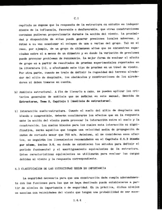 capitulo se supone que la respuesta de la estructwa en estudio es indepen-
diente de la influencia, favorable o desfavorable, que otras construcciones
cercanas pudiaran proporcionarle durante la acci6n del viento. La proximi-
dad y -disposici6n de ellas puede generar presiones locales adversas, y
&stas a su vez ocastonar el.colapso de w-m o varias del grupo. Tal es el
caso, por ejemplo, de un grupo de chimeneas alias que se encuentren espa-
ciadas entre s l a menos de un d i h e t r o y en donde la varlaci6n de presiones
puede provocar problemas de resonancia. L
a mejor form ds evaluar el efecto
de grupo es a partir de resultados.de pruebas experimentales reportados en
la literatura 111, o efectuando este tfpo de pruebas en un tbel de viento.
For otra parte, cuando se trate de definir -la rugosidad del terreno alrede-
dor del s
itio de desplante, 10s obstAculos y construcciones de 10s alrede-
dores si deben tomarse en cuenta.
hl AnAlisis estruckural. A fin de llevarlo a cabo, se pueden aplicar 10s cri-
terios generales de a d l i s i s que se sefialan en este manual. Seccidn de
Estructuras,, Tema 2
, Capitulo 1 (AnAlisls.
de estructurasl.
i ) Interaccibn suelo-estructura. Cuando el suelo del sitio ds desplante sea
blando o cornpresible, deberh considerarse 10s efeckos que en la respuesta
ante la accibn del viento pueda provocar la fnteraccibn entre el suelo y la
construccibn. Los suelos blandos para 10s cuales esta interaccidn es signl-
ficativa, seran aquellos que tengsln m a velocidad media de propagacibn de
ondas .de cortante menor que .TOO - d s . Asirnisk, si sc consideran esos efec-
tos, se seguirh 10s linearnientos recomendados en el Capjtulo C.1.3 Disefio
por sismo, inciso 3
.
6
, en donde se.as.kablecen 10s mbtodos .para definir el
periodo fundamental y el amortiguamiento equivalentes de la estructura.
Estas caracteristicas equivalentes se utilizarh para evaluar las cargas
debidas a1 viento y la respuesta correspondiente.
4.3 CLASIFICACION DE LAS ESTRUCTURAS SEGUN SU- IMPORTANCIA
La segurf;dad.necesaria
para que ,unaeonstruccibn .dads curnpla adecuadamen-
t e con las funciones para las que se haya dest inado puede establecerse a par-
tir de niveles de importancia o de seguridad. En la prkctica, dichos niveles
se asocian coh velocidades del viento que tengan una probabilidad de ser exce-
 