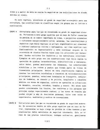 didas y a partir de hsta se evaltia la rnagnitud de las solicitaciones de disefio
debidas a1 viento.
En este capitulo, atendiendo a1 grado de seguridad aconsejable para urn
estructura, las construcciones se clasifican segun 10s grupos que se indican a
cont inuacibn.
GRWO A Estructuras para las que se recomienda un grado de seguridad eleva-
do. Pertenecen a este grupo aqukllrts que en caso de fallar causarian
la perdida de un n~meroimportante de vidas, o perjuicios econbmicos
o culturales excepcionalmente altos; aslrnismo, las construcciones y
dep6sitos cuya falla irnplique un peligro signlficativo por almacenar
o contener sustmcias tbxicas a inflaraables, asi camo aquellas cuyo
funcionamiento es imprescindible y debe continuar despuks de la
ocurrencia de vientos fuertes tales corn0 10s provocados por huraca-
nes. Quedan exc luidos 10s depbsitos y las estructuras enterradas.
Ejernplos de este grupo son las canstrucciorles cuya falla impida la
-0peraci6n de plantas termoelectricas, hidroelkctr-icas y nucleares;
entre Bstas, pueden rnencionarse las chimeqeas, las srlbestaciones
electricas y las torres y postes que formen parte de lineas de
transmisibn principles. Dentro de esta clasificacibn tambien se
cuentan las centrales telefonicas e inmuebles de telecomunicacinnes
principales, puentes, estacianes terminales de trmsportc, estacio-
nes de bomberos, de rcscate y de policia, hospitales e inmuebles
medicos con &reas de urgencias, centros de operacibn en situaciones
de desastre; escuelas, estadios, templos y museos. Del mismo modo
pueden considerarsc 10s locales, las cubiertas y 10s paraguas que
protejan e q u i p especialmente costoso, y las Areas de remli6n que
puedan alojar a d s de doscientas personas, tales como salas de
espect8culos, auditorios y centros de convenciones.
CRUW B Estructuras para las que se recohienda un grad0 de seguridad modera-
do. Se encuentran dentro de este grupo aquellas que en caso de fa-
1lar, representan un baju riesgo de perdida de vidas humanas y que
ocasionarian dafios rnaterialcs de rnagnitud intermedia. Este es el
caso de las plantas industriales, bodegas ordinarias, gasolineras
 