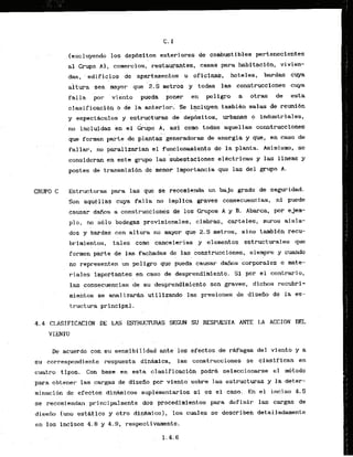 C. 1
I.excl'uyendo 10s. dep6sTtos ekteriores de combustibles pertenecientes
al Grupa A l , comercios, restaurantes, casas para habitacf6n, vivien-
das, 'edificios de apartamentos u oficinas, hoteles, bardas cuya
altura sea k y o r qu&2.5 metros y todas las construcclones c u p
falla 'par 'viknto pueda pomr en peligro a otras de esta
clasificacibn 0 de la anterior. Se incluyen tambien salas de reuni6n
y cspect&culos y estructuras de depdsitos, urbanas o industriales,
.. . .
no incluidas en el ~ r u ~ o
A, asi como todas aquellas canstrucciones
que'forr~an de plant&generadaras de energia y que, en caso de
fallir, n ~ ' ~ a r a l , i z a r i a n
$1 funcionamiento de la plants. Asimismo, se
. , .. . . .
consideran en este grupo las 'subestaciones elictricas y las lineas y
postes d e transmisidn .
demenor
. importancia que las del grupo A.
GRUPO C Estructuras para las que se recomieida un bajo pado de seguridad.
Son aquCllas cuya fa1la no implica graves consecuencias, ni puedc
causar dGos a construcciones de 10s Crupos A y B. Abarca, p r ejem-
plo, no s61o bodegas'provis~iomles,
cimbras, carteles, muros aisla-
dos y bardas con a1tuka n o mayor que 2 5 metros, sino tambien m u -
. ..
brimientos, tales corm cancelerias y elementos estructurales que
forrnen parte de las fachadas de las construcciones, siempre y cuando
no representen un peligro que pueda causar dafios corporales o mate-
.riales importantes en caso de desprendimiento. S i por el contrario,
las consecuencias de su desprendimiento son graves, dichos recubri-
. .
mientos se analizarhutflizando las presiones de diseiio de la es-
tructura principal.
4 . 4 CLASIFICACION DE LAS JSTRUCTURAS SEGUN SU RESPUESTA ANTE LA ACCION DEL
VIENTO
. .
. .
De acuerdo con su sens,ibiIidad ante'10s ..efectos de rwagas del vrento y a
su.correspondiente .respuesta dinmica, l& construccicines ss clasifican en
cuatro t ipos. Con base en esta clasificaci6n . podrh seleccionarse el metodo
para obtener las cargas de disefio por viento sobre las estructuras y la deter-
minaci6n de efectos din&micos suplenentarios si es el caso. En el inciso 4.5
se recomiendan principalmente dos procedi'rnientos para definir las cargas de
disefio [uno estdt i c o y otro din&mico.), 10s cuales se describen detalladamente
en 10s incisos 4.8 y 4.9, respectivamente.
 