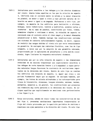 TIP0 1 Estructuras.poco sensibles a las rAfagas y a . l o s efectos din-icos
del viento. Abarca todas aqukllas en las que la relacibn de aspecto
h, (definida como el cociente entre la altura y la menor dimensibn
en planta), as menor o igual a cinco y cuyo periodo natural de v i -
braci6n es menor o igual a un scgundo. Pertenecen a este t ipa, por
ejemplo, la mayoria de 10s edificios para habitacibn u oficinas,
bodegas, naves industriales, teatros y audi.tor.ios, puentes cortos y
viaduckos . En el caso de puentes, const i tuidos por losas, trabes.
armaduras simples o continuas o arcos, la relacibn de aspecto se
calculara corno el cociente entre el claro mayor y la menor dimensi6n
perpendicular a Cste. Tambien incluye las construcciones cerradas
con sistemas de cubierta suficientemente .rSgidos, es decir, capaces
de resistir las cargas debidas a1 viento sin que varie esencialmente
su gearnetria. Se excluyen las cubiertas flexibles, coma las de t i p o
colgante, a menos que por la adopcidn de m a geometria adecuada,
proporcianada por la apllcaci6n tie preesfuerzo u otra medida conve-
nient~,logre limitarse la respuest.a estructural dinhica.
Estructuras que .por su alta relaci6n de aspecto o las dimensiones
reducidas de su seccibn transversal son especialnente sensibles a
las rhfagas de corta duracibn lentre 1 y 5 segundos) y cuyos perio-
dos naturales largos fav~recen1a ocurrencia de osci1aciones impor-
tantes en la dircccibn del viento. Dentro de este tip0 se cuentan
10s edificios con .relaci&n de aspecto, A, mayor que cinco o con
periodo fundamental mayor que un segundo. Se incluyen tambiCn, por
ejemplo, las torres de celosia atirantadas y las autosoportadas para
lineas de transmisibn, chirneneas, tanques elevados, antenas, bardas,
parapetos, anuncios y, en general, las construcciones que presentan
una dimensibn muy corta paralela a la direccion del viento. Se cx-
cluyen aqugl las que expl ici tamente se mencionan como pertenecientes
a 10s Tipos 3 y 4.
E s t a s estructuras, ademas de reunir todas las caracteristicas de las
del Tipo 2, presentan oscilaciones importantes transversales al
flujo del viento provocadas por la aparicibn peribdica de v6rtices o
rernolinos con ejes paralelos a la direccion del viento. En este t i p 0
 