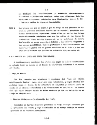 se . . incluyen las construccl~nes y elementos aproximdanente
ci.1indricos .o prismdticos esbeltos,. tales como chi.menee, tuberlas
exteriores.o elevadas, .arbatantes pwa iluminaci6n. postes de dis-
tribucibn ycables de.1inea.s de transmisi6n.
 .
T I W 4 Estructuras: que por su forma.o por lo Largo desus periodos de vi-
bracibn (periodos naturales mayores que un segundo).. presentan pro-
blemas aerodlnhicos especiales. Entre ellas se hallan las formas
aerodin&micarnente inestables como son 10s cables de las lineas de
transmi.si&n -cuya secci6n transversal se ve modificada de manera
desfavorable en zonas sometidas a heladas-, .lastuberias colgantes y
las antenas parab6licas. Tambibn pertenecen a esta clasificacihn las
cubiertas colgantes que no puedan- incluirse en el Tipo 1 y las es-
. .
tructuras flexibles con periodbs de vibracibn pr6ximos entre sl.
4.4.1 EFECTOS DEL VIENTO QUE: DEEEN CONSIDERARSE
A continuacldn se &ncionan 10s efectos que s e a el t i p de construcci6n
se d e b e r a tomar en cuenta en el disefio .de estructuras sometidas a la acci6n
del viento.
T. Empujes medios
Son 10s causados- por presiclnes y succiones del flujo del viento
prhct icamente laminar, t a n t o exteriores corn interiores, -y- cuyos efectos son
globales (para el diseiio de la estr,uctura en conjunto] y locales (para el
disefio de un elemento estructural o de recubrimiento en particular). Se consi-
dera que estos empujes a c t h n - en form estatica ya que su variacidn en el
tiempo es despreciable.
11. Empujes d i n h i c o s en la direccibn del vlento
Consisten en fuerzas dinhicas paralelas a1 flujo principal causadas por
la,turbulencia'del viento y cuya fluctuaci6n en el tiempo influye ,de manera
importante en la respuesta estructural.
 
