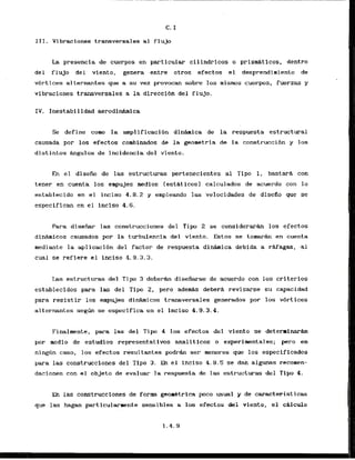 111. Vibraciones transversales a1 flujo
La presencia de cuerpos en particular cilindricos o prismAticos, dentro
del flujo dei vlento, genera entre otros efectos el desprendimiento de
vhrtices alternantes que a su vez provocan sobre 10s mismos cuerpos, fuerzas y
vlbraciones transversales a la direcci6n del flujo.
IV. Inestabi lidad aerodidmica
Se define coma la amplificacibn d i n h i c a de la respuesta estructural
causada por 10s efectos combinados de la geometria de la construcci6n y 10s
distintos h g u l o s de incidencia del viento.
En el diseiio de las estructuras pertenecientes a1 Tipo 1, bastars con
tener en cuenta 10s empujes medios (est6ticosl calculadas de acuerdo con lo
establecido en el inciso 4 . 8 . 2 y empleando las velocidades de disefio que se
especifican en el fnciso 4.6.
Para d i s e h r las construcciones del Tipo 2 se considerarh 10s efectos
d i n a i c o s causados por la turbulencia del viento. Estos se tamarfLn en cuenta
mediante la aplicacibn del factor de respuesta dinhica debida a rkfagas, ,a1
cual se refiere el inciso 4.9.3.3.
Las estructuras del Tipo 3 deberh disefiarse de acuerdo con los criterios
cstablecidos para las del Tipo 2 , pero adews debera revisarse su capacidad
para resistir 10s ernpujes d i h i c o s transversales generados por 10s vbrtices
alternantes s e g h se especifica en el inciso 4.9.3.4.
Finalmente, para las del Tip 4 10s efectos dei viento se deterrinarh
por mcdio de estudios representativos analiticos o exprimentales; p r o en
ni@n caso, 10s efectos resultantes podrh ser menores que 10s especificados
para las construcciones del Tipo 3. En el inciso 4.9.5 se dan algunas recomen-
daciones con el objeto de evaluar la respuesta de las estructuras del Tlpo 4.
En las construcclones de form gtom4trlca poco usual y de caracteristicas
que las hagan particutarnente sensibles a 10s efectos del viento, el c8lculo
 