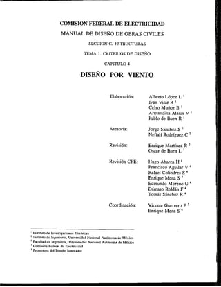 COMlSION FEDERAL, DE ELECTRICIDAD
MANUAL DE DISERODE OBRAS CIVILES
SECCION C. FSTRUCTURAS
TEMA 1. CKITERIOS DE DISERO
CAPlTULO 4
DISENO POR VIENTO
Asesoria:
Revisi6n CFE:
' Instituto de Investigaciones Elktricas
Instituto de Ingenierh, Universidad Nacicional Aut6nom de Mkxico
'Facultad dc Ingenieria, UlllversiJad Nacional Aut6noma do Mdxico
Cotnisi611
Federal de E
l
e
c
t
r
i
c
i
d
a
d
Pramolora del Disei50 Innwador
Alberto Mpez L
Ivgn Vilar R '
Celso Muiioz B
Armandina Alanis V '
Pablo de Buen R '
Jorge Sanchez S
NeftaIi Rodriguez C
Enrique Martinez R
Oscar de Buen L "
Hugo Abarca H
Francisco Aguilar V
Rafael Colindres S
Enrique Mena S
Edmundo Moreno G
Dhrnaso Roldan F '
Tornas SBnchez R
Vicente Guerrero F '
Enrique Mena S
 