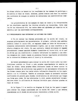 de dichos efectos se basarh en 10s resultados de 10s ensayes de protot ips o
de modelos en t h e 1 de vlento. Asinismo, pod* tomarse corn base 10s resulta-
dos existentes .de ensayes en modelos de estructuras,'con
caractcrfsticas seme-
jantes. . -
Los procedimientos de 10s ensayes en t h e 1 de viento y l
a interpretacibn
de 10s resultados seguirh las tkcnicas actuales ya reconocidas, tales corn
las de las referencias 4-6, las cuales deben ser.aprobadaspor axperkos en la
materia y por las autoridades correspondientes.
A f i n de evaluar las fuerzas provocadas p r la accibn del viento, se
proponen principalmente' dos procedimientas. El primer0, referido coma anklisis
esthtico (&ease el inciso 4 . 8 ) , se &nplear& euando 'se' trate de estructuras o
elementos estructurales suficientemente rigidos, que no Sean sensibles a 10s
efectos d i h i c o s del viento. En caso contrario, debera utilizarse el segtmdo
procedimiento llamado Mlisis didnico Iconstiltese el inciso 4.93, en el cual
se afirlna que u k construccidn o eie~nentoestructural' es sensible a 10s efec-
tos din&micos del vfento. cuando se presentan fuerzas importantes provenientes
de la interaccihn dinhnica entre el viento y la kstructwa.
Un tercer procedimiento para evaluar la acci6n del viento sabre las cons-
trucciones consiste en 1levar & cabo pruebas experimentkles de modelos en
t m e l dc viento. Estas pruebas dkben real izarse cuando se desee- conocer la
. . .
respuesta d i h i c a de estruct'uras 'cuyageohetri'a $=a marcadamente 'diferente de
las formas comunes para lag cuiles ekikte informkcibn disponible en 10s regla-
mentos o en la 1iteratwa. Tarabien se aconsejan cuando es necesario calcular
coeficientes de presi4n para disefiar recubrimientos de estructuras que tengan
una forma poco cirnb. b las 'refekencias1 y 4-6,' pueden encontrarse reconen-
. .
dacioneg sob& la irtil lzaiiibn de tecnikas recientes para efect- pru&bas' en
tinel de viento.
En la figura I. 1 se muestra un diagram de flu30 de 10s pasos a seguir
para ekluar las c&& ocasidnadas por' la ackibn d e l viento y que deberh
conslderarse en'el disefio da estructuras resisientes a dicha accibn.
 