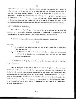 C.I
periodos de recurrencia que deberh considerarse para el diseiio por viento; de
esta manera, 10s Grupos A, B y C se asocian con 10s periodos de retorno de
200, 50 y 10 aiios, respectivamente. El s i t i o de desplante se localizar8 en el
mapa con el perlodo de recurrencia que corresponde a1 grupo a1 que pertenece
la estructura a fin de obtener la velocidad regional. En el Tom XI1 de Ayudas
de disetio se presenta una tabla con las principales ciudades del pals y sus
correspondientes velocidades regionales para diferentes periodos de retorno..
4,6.3 FACTOR DE EXPOSICION, Fa
El coeflciente Fa refleja la variaci6n de la velacidad del viento con
respecto a la altura 2
. Asimismo, consldera el tamaiia de la construcci6n o de
10s elementos de recubrimiento y las caracteristicas de exposicibn.
E l factor de exposicihn se calcula can la siguiente expresi6n:
en donde:
Fc es el factor que determina la influencia del tamaiio de la construc-
cibn,. adinwnsional, y
F el factor que establece la variacibn de la velocidad del viento con
rz
la altura Z en funci6n de la rugosidad del terreno de 10s alre-
dtdores, adimensional.
k s coeficientes F y F se definen en 10s incisos 4.6.3.1 y 4.6.3.2,
C rZ
respect ivamente.
Como se mencion6 en el inciso 4.6. I , c u d 0 la longitud minima de desa-
rrollo de un terreno con urn cierta rugosidad no satisface lo establecido en
la tabla 1.1, deberi seleccionarse la categoria que genere 1- condiclones m
&
desfavorables para k a direccibn del viento dada. Alternativarnente, la varia-
ci6n de la rugosidad alrededor de la construcci6n en un sitio dado podrh to-
marse en cwnta corrlgi&ndo el factor d ~ e x p o s i c i 6 n ,Fa, utilizando para ello
el procedimiento gue se describe en el inciso 4.6.3 del TO^ I1 de Comntarios
de este misno capitulo.
 