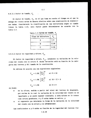 4.6.3.1 Factor de t d o ,
Fc
El factor de tana.fio, Fc, ea el que toma en cuenta el tiemp en el que la
rAfaga-delviento act* de manera efectiva sabre ma construcci6n de dimensio-
nes dadas. Considerando la clasificacibn de Xas e s t r u c t u r ~segk su tam50
lvease la tabla I , este factor puede determinarse de acuerdo con la
tabla 1.3.
Tab1a I . 3 FACTOR DE TAM&I, F
. Clase de estructura Fc
4.6.3.2 Factor de rugosidad y altura, F
rZ
El factor de rugosidad y altura, FrZ, establtce la variaci6n de la velo-
cidad del viento con la a1tura 2
. Dicha variacihn estk -en funcidn de la cate-
goria del terreno y del tamaAp de la construcci6n. -
. .
Se obtfene de acuerdo can las expresiones siguientes:
en donde:
d es la altura, e d i d a a partir del nivel del terreno de desplante,
. . , .
por encirna de la cual la variacibn de la velocidad del viento no es
importante y se puede suponer constante; a esta altura se le canoce
como a1tura gradlente; 8 y Z e s t h dadas en metros, y
. .
el expone& que determlna la forma c
k l
a variaci6n de la velocidad
dsl viento con la altura y es adlmensional.
Los coeficientes K y a e s t h en funci6n dt la rugosidad del terreno (ta-
 