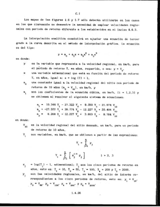 Los rnapas de las figuras k.6 y 1.7 s&lo d e b e ~ h
utilizarse en 10s casos
en 10s que claramente se.demuestre la necesldad de emplear velocidades regio-
nales con periodo .de retorno mdlferente a 10s establec,idos..
en e 1 inciso 4.6.2.
L
a interpolacidn analitica consistira en ajustar una ecuacfon dc . tercer
grado a la curva descrita en el d t o d o de interpolacibn gruica'. La ecuacidn
es del tipo:
en donde:
. . ~.
y es lavariableque reljresentaa lavelocidad'regional,e n k d h , para
el pe'riodo.der e t o b T, en afios, requerido, o sea: y = VT.
- .
x una k i a b l e adimensional .que @st&
en funci6n del periodo de retorno
T, en G a s , igual a: x = log (TI - 1,
a una constante igual a la velocidad 'regiohl del s i t i o con periodo de
a
retorno de 10 afios (ao = Vl0), en kdh, y
a son 10s coeficientes de l
a ecuacidn ctibica, en kmfh, ( i = 1,2,31 y
I
se obtienen a1 resolver el siguiente sistema de ccuaciones:
.. . . . -
a = 19.344 Yl - 27.322 Ya + ' 8.269 Y3 - 21.974 Vlo
I
a2
= -27.322 Yt + 39.774 Y ' - 12.227 Y3 + 29.404 V
2 10
a = 81269 Y1 -12.227 Y2 + 3.803 Y3 - 8.764 Vlo
3
en donde:
vlo
es la velocidad regional del sitio deseado, en km/h, para un periodo
. .
de retorno de 10 af~os,
, .
YI eon variables, en k d h , que se abtienen a partir de las expresiones:
X
1
= log(T 1 -' 1.. adimknsional; T ,'son 10s c i n c ~periodos de retorno en
1 1
f i o s , esto*es: -T = 10, T = SO, T3'= 100, T = 200 y T = 2000.
1 2 4 5
Y~
son las velocidades regionales, en km/h, del s i t i o de inter& co-
rresp~n~ientes
a,:l b s . cinco perlcidos de retbimo, esto es: y -- V
1 to'
Y , = v s o ' Y,=vloo' y , = V = v
... .. zoo' YE moo-
 