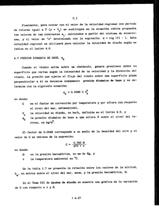 C. I
Ffnalnente, para contar.canel valor de la velocidadregional con perfodo
de retorno.igual a T (y = YT) s e sustituyen en la ecuaclbn c~bicapropuesta
los valores de las constantes al, calculados a partir del sistena de ecuacio-
nes, y el valor de "x" determlnada con la expresibn: x = log (T) - 1, Esta
velocidad regional se utilizard para .calcul~rrla velocidad de diseiio s e g h se
indica en ,el inclso 4.6.
4.7 PRESION DINAMICA DE: BASE, qZ
Cuando el viento act~asobre un abst&culo, genera presiones sobre su
superficie que varian seg* la intensidad de l
a velocidad y la direcci6n del
viento. La presibn que ejerce el flujo del viento sobre una superficie plana
perpendiculm a 151 se denomina corntlrunente presign d i W c a de base y se de-
. .
termina con la siguiente eeuacibn:
en donde:
G es. el factor de correccibn por temperatura y p r altura con respecto
a1 n i w l de1 mar, &dimensional,
VD
la velocidad de disefio, en k d h , definlda en el i a l s o 4.6, y
% la presi6n d l m i c a de base r uaa altura Z sobre el nivel del te-
a
rreno, en kg/m .
El factor de 0.0048 corresponde un xledio de la densidad dei aire y el
valor de G se obtiene de la expresibn:
en donde:
n es 1a presi6n , barornbtrica, en mm de Hg, y
.
r la temperatura ambiental en 'c.
En la tabla 1.7 se presenta la relaci6n entre 10s valores de la altftud,
hmb
en metros sobre el nivel ,del-mar, msnm, y l
a presibn,
bammetrica, n.
En el Tomo III de Ayudas de-disefio se muestra una gr&fica de la variaci6n
de G con respecto a z y R.
 