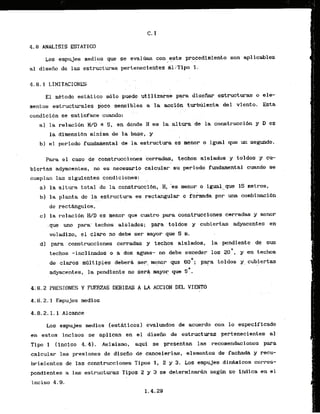 4.8 ANALISIS ESTATICO
Los empujes medios que se eval~ancon este procedimiento son aplicables
i . . I . . ,
. .
a1 disefio de las estructuras pertenecientes dl.:Tipo 1.
El mttodo estktica sblo puede,.utiliz&se para d i s e h r astructuras o ele-
mentos estructurales poco sensibles a la acci6n turbhlenta del viento. E s t a
. : .
condici6n se satisface.cuando:
a] la relacidn W D a 5, en donde H es 1a:alturade.l
a construccibn y D es
la diraensibn minima de la base,
. . y . .
b) el periodo fundariental de la estructura es menor o igual que un segundo.
. .
Para el caso de construcciones cerradas, techos aislados y toldos y CU-
biertas adyacentes, no es necesario calculw.su period0 fundamental cuando se
cumplan las siguientes .condiciones:
. . .
a3 la altura t o t a l de la constsucci611, H, 'es wnor a igual que 15 metros,
bl la planta de la e ~ t r u c t u r ~
es rectangular o formada por una conbinacibn
. .. . . . .
de recthgulos,
c) la relmi6n W D es rnenor que cuatro para construeelones cerradas y menor
.que urn para'.techos aislados; para toldos y cubiertas adyacentes en
voladizo., el claro no debe ser mayor que 5 m.
dl para construcciones cerradas y techos aislados,. 1a.pendiente de sus
techos -inclinados o a dos ag'uas- ho debe exceder 10s 2CI0, y en techos
de clams rnQltiples deberL ser.
. . menor que 60'; para toldos y cubiertas
adyacentes, l
a pendiente no ser* mayor que SD.
. . ,
4i 8.2 PRESIDNES Y FUERZAS'DEB1DAS A L
A ' ACCIDN DEL VfENTO
4.8.2.1 Empujes medios
Los empujes medios lesthticosl evaluados de acuerdo con lo especiflcado
en estos incisos se aplican en el dfsefio de estructuras pertenecientes a1
Tipo 1 (inciso 4.43. Asimismo, aqui se presentan las racoaendaciones para
calcular las presiones de diseiio de canaelerlas, elementos de fachada y recu-
brimientos de las construcciones Tipos 1, 2 y 3. Los smpujes d i h i c o s corres-
pondicntes a las estructuras Tipos 2 y 3 se d e t e r m i n h segh se indlca en el
inciso 4.9.
 