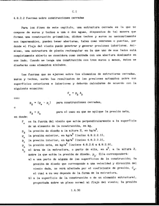 C. 1
4.8.2.2Fuerzas sobre construcciones cerradas
Para 10s fines de'este capitulo, una estructura cerrada es la que se
compone de m u r o s y techos a una o dos aguas, dispuestos de tai manera que
fcrman una construcci6n prisrnAtica; dichas techos y m u r o s no necesariamente
son impermeables, pueden tener aberturas, tales como ventanas o pue1-tas , por
donde el flujo del vlento puede penetrar y generar presiones interfores. Asi-
mismo, una estruetura de planta rectangular en la que uno de sus lados esth
completamente abierto se considera como cerrada con una abertura dominante en
ese lado. Cuando se tenga una construccibn con tres m u m s o menos, kstos se
disefiarh como elementos aislados.
Las fuerzas que se ejercen sobre 10s elementos de estructuras cerradas,
muros y techos, s e r h las ~esultantesde las presiones actuantes sobre sus
superficies exterlorss e interiares y deberh calcularse de acuerdo con la
siguiente ecuacibn:
con;
-
Pz - pn
en donde:
para construcciones cerradas,
para el caso en que se aplique la presibn neta,
F es la fuerta del viento que a c t b perpendicularmente a la superficie
e
de un elemento de la construcci6n, en kg,
2
pz
la presidn de disefio a la altura 2, en kg/m ,
2
pe
la presibn exterior, en kg/m [ incis.0 4.0.2.2.11,
p,
la p n s i b n interior, en k
g
& (incise 4.8.2.2.21,
2
pn
l
a presi6n neta, en kg/m [incisos 4.8.2.6 a 4.8.2.91,
2
A el &rea de la estructura, o parte de ella, en m , a la altura 2,
z
sobre la que act-6ala presi6n de disefio, p Ella correspondera:
2'
a) a una parte de alguna de las supeflicies de la construccibn; la
presibn de disefio que corresponde a una velocidad y direccibn del
viento dada, se vera afectada por el coeficiente de presi6n.
=PI
el cual a su vez depende de la forma de la estructura,
b) a la superficie de la construcci6n o de un elemento estructural,
proyectada sobre un plana normal a1 flujo del viento; la presi6n
 