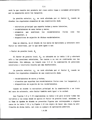 C. I
sera l
a que resulte del product0 del claro entre vigas o columnas principales
par la separaci6n entre 10s largueros.
La presi6n exterior, ps, se ver8 afectada por el factor KA cuando se
disefien 10s siguientes elementos de una construcci6n dada:
- estructura principal que soporta techos y muros laterales,
- recubrirnlentos de esos techos y muros,
- elementos que soskienen 10s recubr~mlentos
largueros1, y
- dispositivos de sujecibn de dichos recubrimientos.
(tales comn los
Como se observa, en el d i s e h de 10s muros de barlovento y sotavento e s t e
factor no interviene, por lo que sera igual a m.
- Factor de presibn local, KL
El factor de presibn local, KLI se obtendrh de la tabla I. 12 y afectarh
sblo a L a s presiones exteriores, 'las cuales a su.vez se combinarh con las
interiores. Sin embargo, se tomad como 1.0 si la combinaci6n de presiones
exteriores e interiores resulta asi W s desfavorable.
La presi6n exterior,
pel
se v e d afectada por el factor KL cuando se
diseden 10s siguientes elementos de una construccibn dada:
- recubrimientos de rnuros y techos,
- elementos que soportam 10s recubrimientos (tales como 10s larguerosl, y
- dlspositivos de sujeci6n de 10s recubrimientos.
Cuando se disefie la estructura principal de la construccibn o se krate
del muro de sotavento, ,este factor tambibn serh igual a la unidad.
Las flguras I.8 y I . 1
0 complementan la tabla I. 12 para aclarar todas las
variables y las zonas donde se aplica el factor de presi6n local. Asimismo, en
e l Tom de Ayudars de disefio se presentan figuras que corresponden a algunos
casos de la tabla I . 12 y la figura I . 10 con objeto de hacer mAs clara la ut i-
lizaci6n de dicha tabla. asi como un ejemplo de aplicacibn pr6ctlca.
1.4.36
 