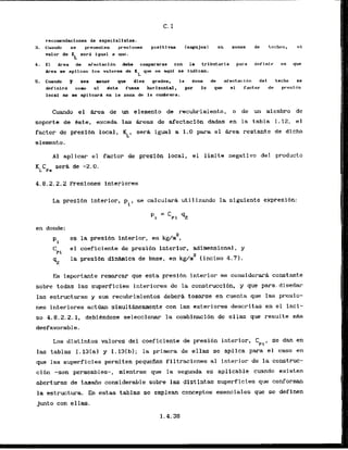 recornendaclonts de especialistas.
3. Cu;mdo se presenten prasiones positivas (enpujes) en zonas de techos,
valor de K sera i g w l a rmo.
L
4. El Area de afectacLdn dsbs compararst con la tributaria para deflnir en que
Area me apllcan 10s valores ds K qua ~a aqui se Indican.
L
5 . Cuando r sea mnor que diez grado~, la zam de afactaclbn dsl trcho st
definlrl corn s1 6sta f u s e horizontal, por 10 que el factor da prasidn
local no ss apllcard en la zona dc la curnbrera.
Cuando el &rta de un elemento de recubrimiento, o de un micmbro de
soporte de Bste, exceda las rheas de afectaci6n dadas en la tabla I. 12, el
factor ds preslbn local, $, sera igual a 1.0 para e l Area restante de dlcho
elemento.
A 1 aplicar el factor de presibn local, el limite negativo del producto
4.8.2.2.2 Presiones interiores
L
a preslbn interior, pL, se calculark utilizando la siguiente expresibn:
-
P, - 42
en donde:
2
es la presibn interior, en kg/m ,
CPi
el coeficiente de presibn interior, adimensional, y
92
la presl6n dlNLmlca de bass, en kg/n2 [Inciso 4.71.
Es importante remarcar que esta presibn interior se considerard constante
sobre todas las superficies fnteriores de la construccibn, y que para. disefiar
las estructuras y sus recubrimientos deberh tomarse en cuenta que las presio-
nes interiores act~an
simult&neamente con las exteriores descritas en el incl-
so 4.8.2.2.1, debiCndose seleccionar la cornbinacibn de ellas que resulte m&s
desfavorable.
Los distintos valores del coeficiente de presibn interior, Cpi, se dm en
las tablas I. 131al y I . l 3 ( b ) ; la primera de ellas se aplica para el caso en
que las superficies permiten pequefias filtraciones a1 interior de la construc-
ci6n -son permeables-, mlentras que la segunda es aplicable cuando existen
aberturas de tamdo considerable sobre las distintas superficies que conforman
la estructura. En estas tablas se emplean conceptos esenciales que se definen
junto con ellas.
 